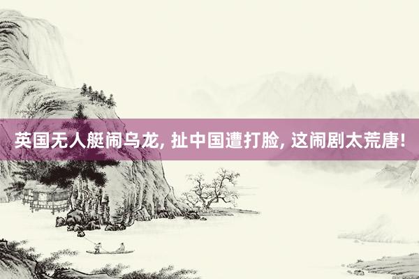 英国无人艇闹乌龙, 扯中国遭打脸, 这闹剧太荒唐!