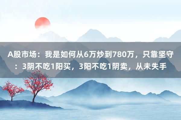 A股市场：我是如何从6万炒到780万，只靠坚守：3阴不吃1阳买，3阳不吃1阴卖，从未失手