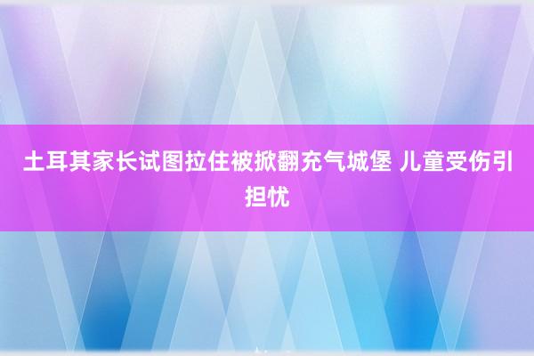 土耳其家长试图拉住被掀翻充气城堡 儿童受伤引担忧