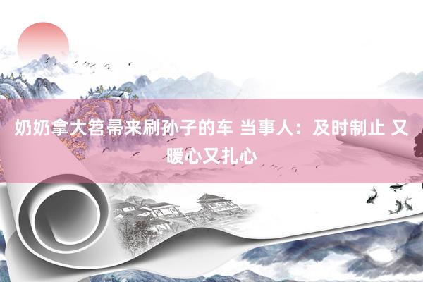 奶奶拿大笤帚来刷孙子的车 当事人：及时制止 又暖心又扎心