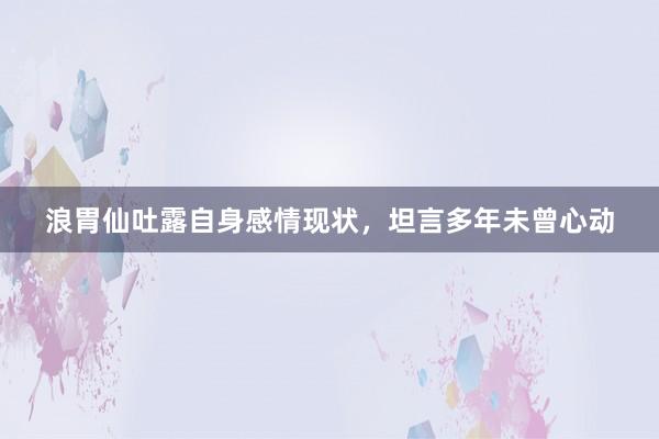 浪胃仙吐露自身感情现状，坦言多年未曾心动