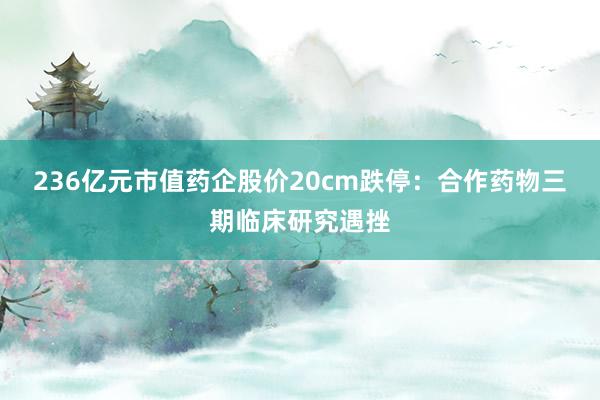 236亿元市值药企股价20cm跌停：合作药物三期临床研究遇挫