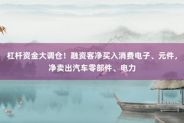 杠杆资金大调仓！融资客净买入消费电子、元件，净卖出汽车零部件、电力