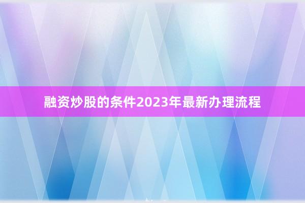 融资炒股的条件2023年最新办理流程