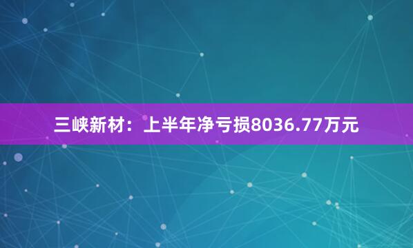 三峡新材：上半年净亏损8036.77万元