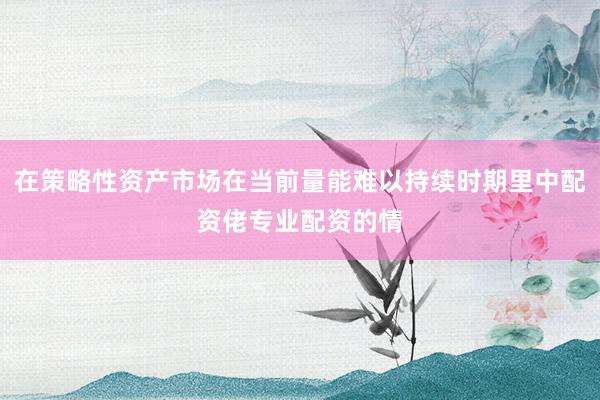 在策略性资产市场在当前量能难以持续时期里中配资佬专业配资的情