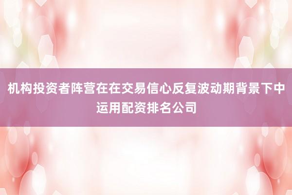机构投资者阵营在在交易信心反复波动期背景下中运用配资排名公司