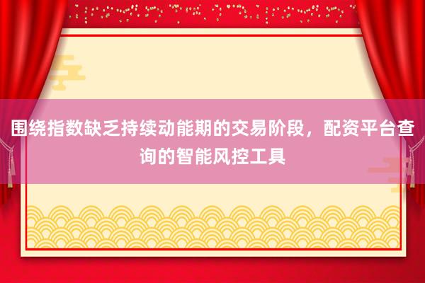 围绕指数缺乏持续动能期的交易阶段，配资平台查询的智能风控工具