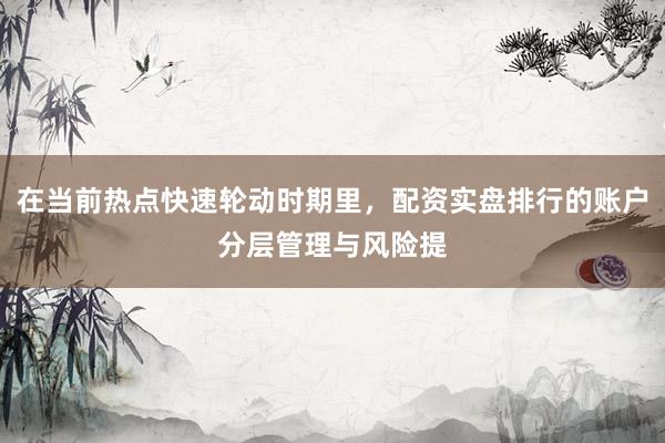 在当前热点快速轮动时期里，配资实盘排行的账户分层管理与风险提
