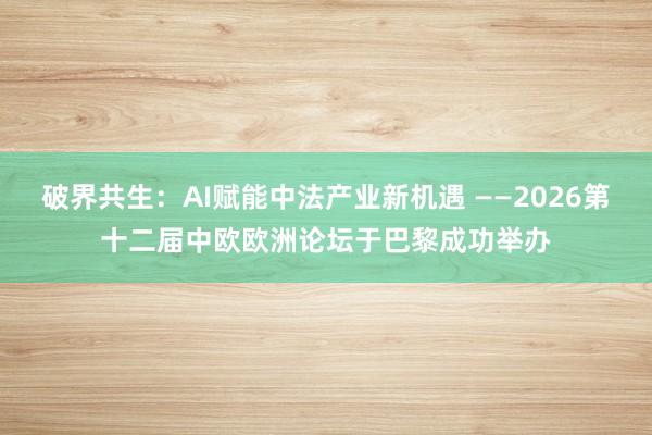 破界共生：AI赋能中法产业新机遇 ——2026第十二届中欧欧洲论坛于巴黎成功举办