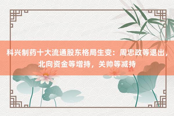 科兴制药十大流通股东格局生变：周忠政等退出，北向资金等增持，关帅等减持