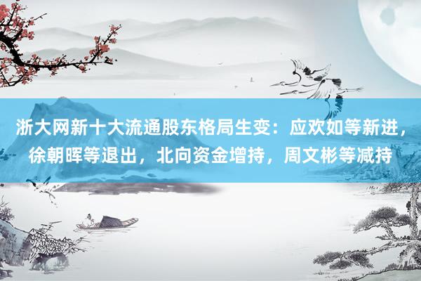 浙大网新十大流通股东格局生变：应欢如等新进，徐朝晖等退出，北向资金增持，周文彬等减持