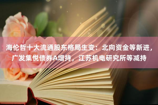 海伦哲十大流通股东格局生变：北向资金等新进，广发集悦债券A增持，江苏机电研究所等减持
