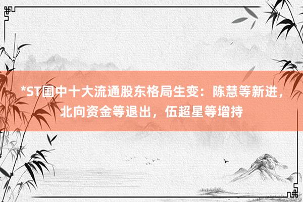 *ST国中十大流通股东格局生变：陈慧等新进，北向资金等退出，伍超星等增持