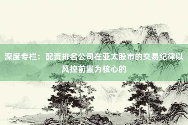 深度专栏：配资排名公司在亚太股市的交易纪律以风控前置为核心的