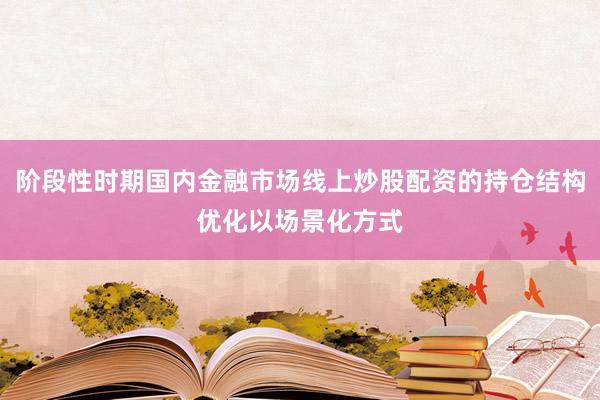 阶段性时期国内金融市场线上炒股配资的持仓结构优化以场景化方式