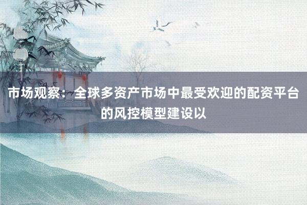 市场观察：全球多资产市场中最受欢迎的配资平台的风控模型建设以