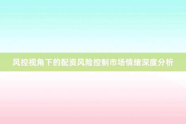 风控视角下的配资风险控制市场情绪深度分析