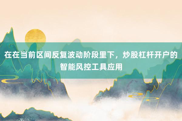 在在当前区间反复波动阶段里下，炒股杠杆开户的智能风控工具应用