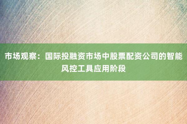 市场观察：国际投融资市场中股票配资公司的智能风控工具应用阶段