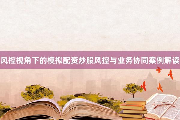风控视角下的模拟配资炒股风控与业务协同案例解读