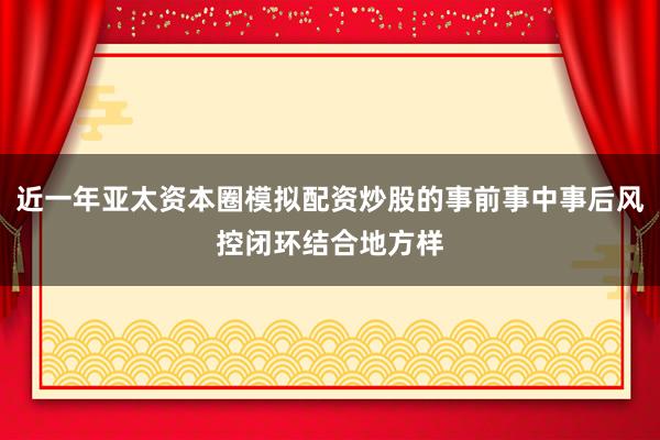 近一年亚太资本圈模拟配资炒股的事前事中事后风控闭环结合地方样