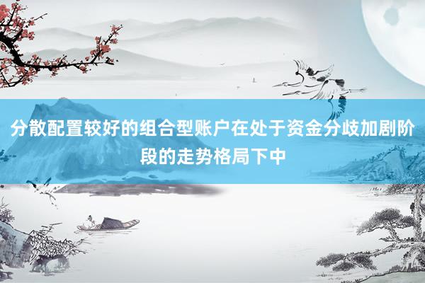 分散配置较好的组合型账户在处于资金分歧加剧阶段的走势格局下中