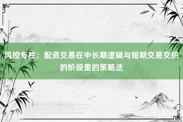 风控专栏：配资交易在中长期逻辑与短期交易交织的阶段里的策略迭