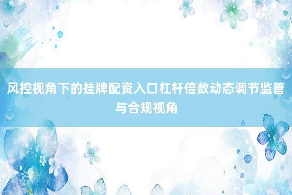 风控视角下的挂牌配资入口杠杆倍数动态调节监管与合规视角