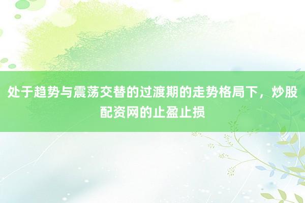 处于趋势与震荡交替的过渡期的走势格局下，炒股配资网的止盈止损