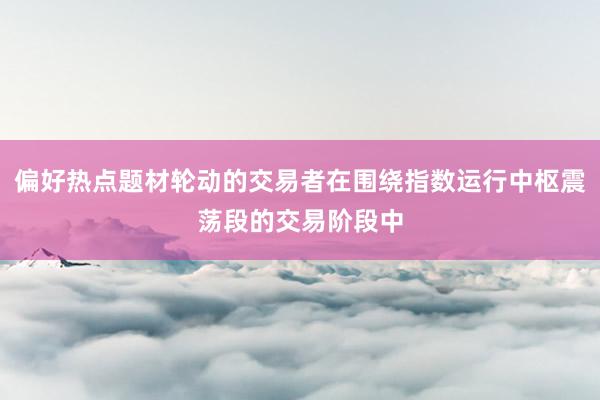 偏好热点题材轮动的交易者在围绕指数运行中枢震荡段的交易阶段中