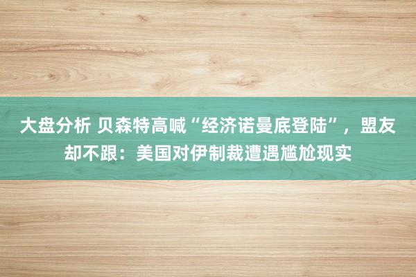 大盘分析 贝森特高喊“经济诺曼底登陆”，盟友却不跟：美国对伊制裁遭遇尴尬现实