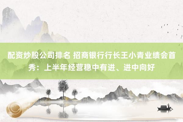配资炒股公司排名 招商银行行长王小青业绩会首秀：上半年经营稳中有进、进中向好