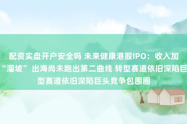 配资实盘开户安全吗 未来健康港股IPO：收入加速冲高盈利却“溜坡” 出海尚未跑出第二曲线 转型赛道依旧深陷巨头竞争包围圈