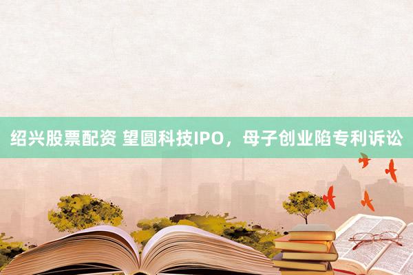 绍兴股票配资 望圆科技IPO，母子创业陷专利诉讼