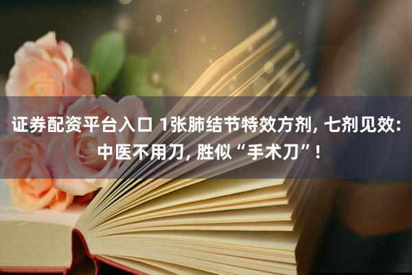 证券配资平台入口 1张肺结节特效方剂, 七剂见效: 中医不用刀, 胜似“手术刀”!