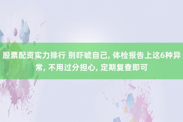 股票配资实力排行 别吓唬自己, 体检报告上这6种异常, 不用过分担心, 定期复查即可