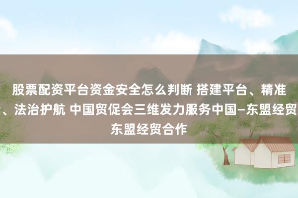 股票配资平台资金安全怎么判断 搭建平台、精准对接、法治护航 中国贸促会三维发力服务中国—东盟经贸合作