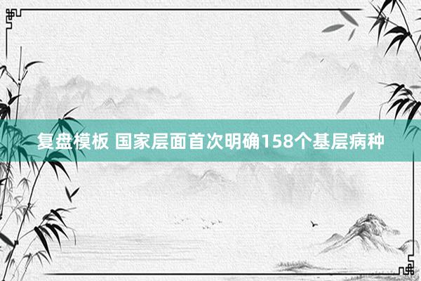 复盘模板 国家层面首次明确158个基层病种