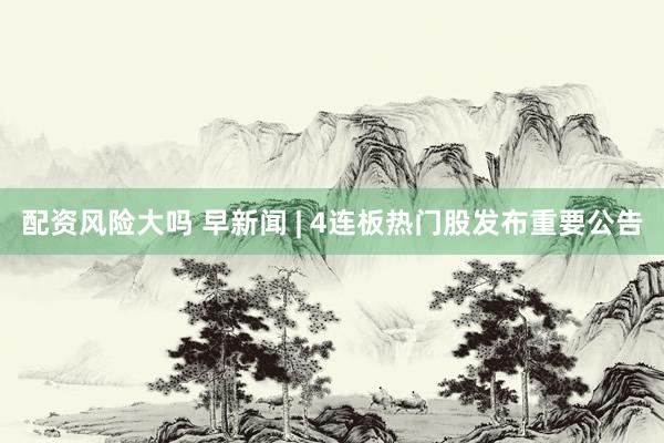 配资风险大吗 早新闻 | 4连板热门股发布重要公告