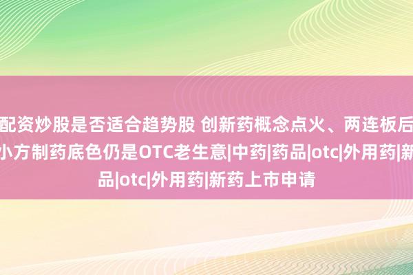 配资炒股是否适合趋势股 创新药概念点火、两连板后迅速降温，小方制药底色仍是OTC老生意|中药|药品|otc|外用药|新药上市申请
