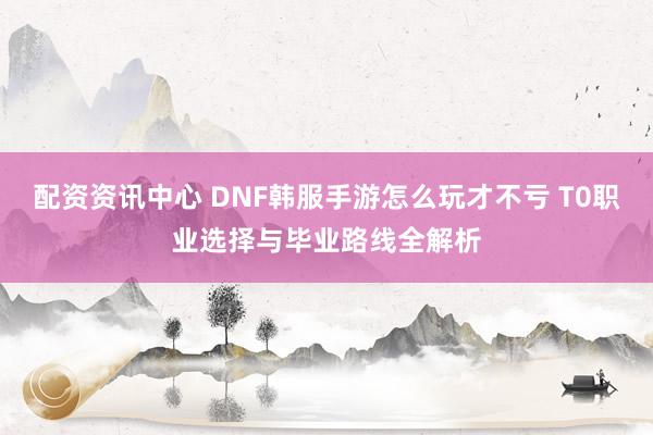 配资资讯中心 DNF韩服手游怎么玩才不亏 T0职业选择与毕业路线全解析