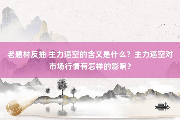 老题材反抽 主力逼空的含义是什么？主力逼空对市场行情有怎样的影响？