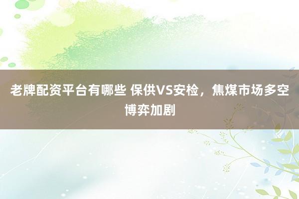 老牌配资平台有哪些 保供VS安检，焦煤市场多空博弈加剧