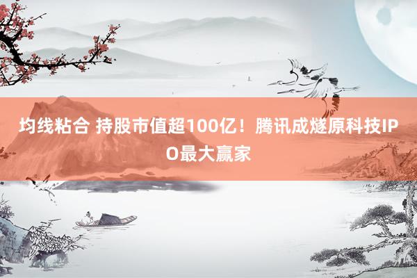 均线粘合 持股市值超100亿！腾讯成燧原科技IPO最大赢家