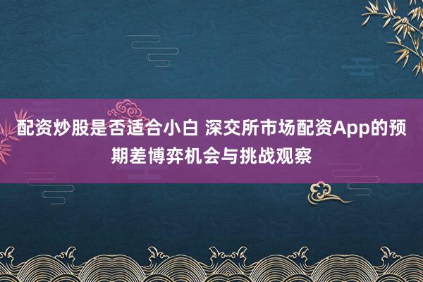 配资炒股是否适合小白 深交所市场配资App的预期差博弈机会与挑战观察