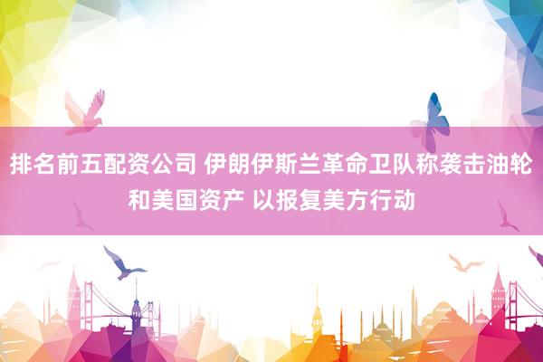 排名前五配资公司 伊朗伊斯兰革命卫队称袭击油轮和美国资产 以报复美方行动