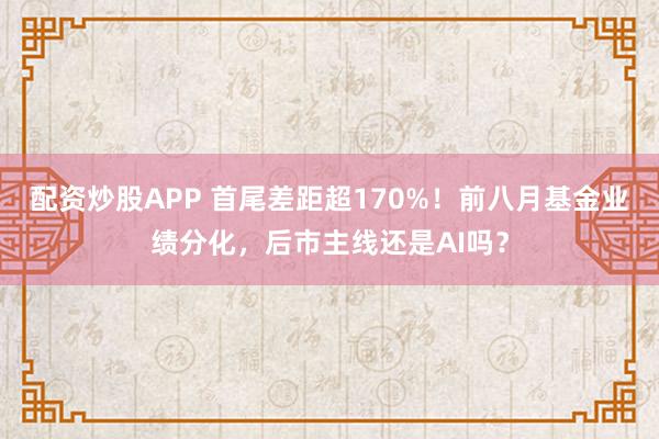 配资炒股APP 首尾差距超170%！前八月基金业绩分化，后市主线还是AI吗？
