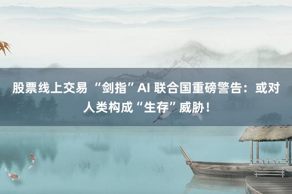 股票线上交易 “剑指”AI 联合国重磅警告：或对人类构成“生存”威胁！