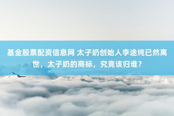 基金股票配资信息网 太子奶创始人李途纯已然离世，太子奶的商标，究竟该归谁？